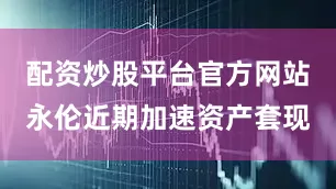 配资炒股平台官方网站永伦近期加速资产套现