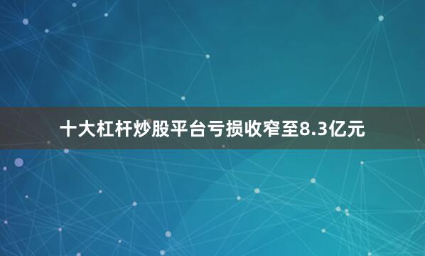 十大杠杆炒股平台亏损收窄至8.3亿元