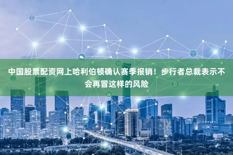 中国股票配资网上哈利伯顿确认赛季报销！步行者总裁表示不会再冒这样的风险