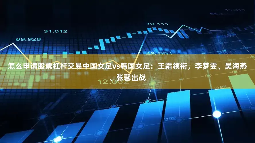 怎么申请股票杠杆交易中国女足vs韩国女足：王霜领衔，李梦雯、吴海燕、张馨出战