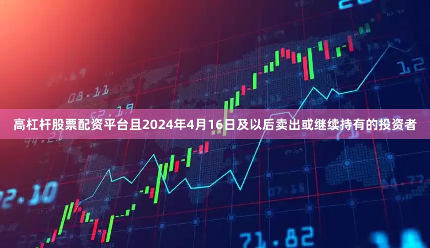 高杠杆股票配资平台且2024年4月16日及以后卖出或继续持有的投资者