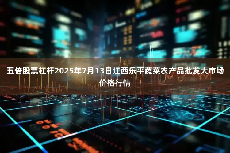 五倍股票杠杆2025年7月13日江西乐平蔬菜农产品批发大市场价格行情