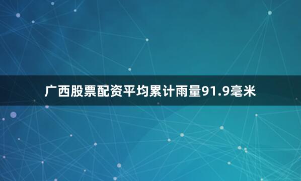 广西股票配资平均累计雨量91.9毫米