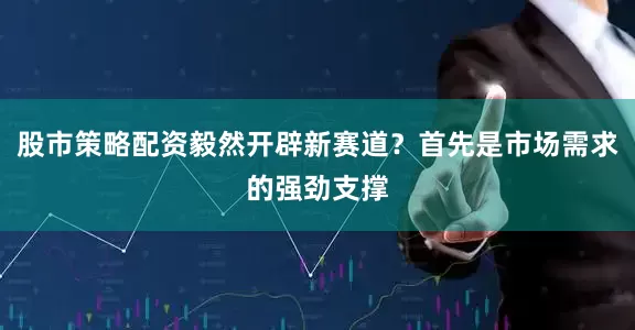 股市策略配资毅然开辟新赛道？首先是市场需求的强劲支撑