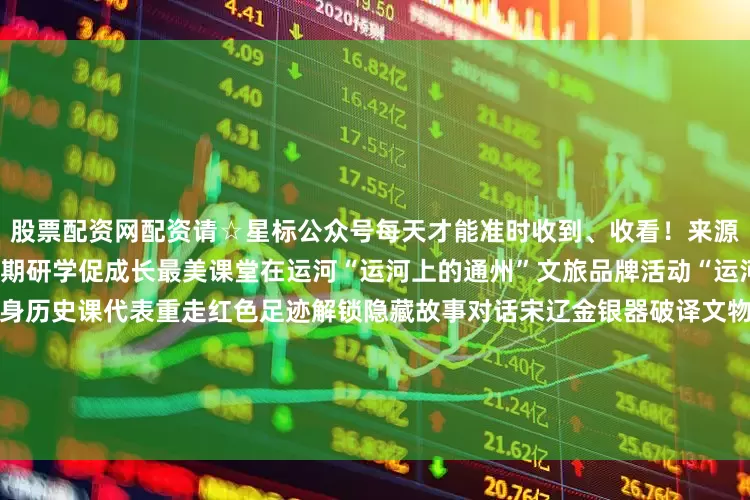 股票配资网配资请☆星标公众号每天才能准时收到、收看！来源：通州发布综合区委宣传部暑期研学促成长最美课堂在运河“运河上的通州”文旅品牌活动“运河大集”8月指南来啦！白天化身历史课代表重走红色足迹解锁隐藏故事对话宋辽金银器破译文物密码下午秒变浪里小白龙扎进彩虹湾造浪池降温在大集狂扫冰镇西瓜8月“运河大集”以红色研学为主题融合北京大运河博物馆平津战役指挥部宋庄旧址等场馆结合众多休闲娱乐场景打造“红色足迹